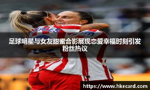 足球明星与女友甜蜜合影展现恋爱幸福时刻引发粉丝热议